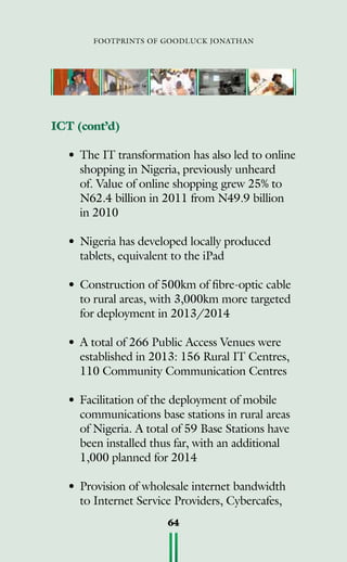 footprints of goodluck jonathan
64
ICT (cont’d)
•	The IT transformation has also led to online
shopping in Nigeria, previously unheard
of. Value of online shopping grew 25% to
N62.4 billion in 2011 from N49.9 billion
in 2010
•	Nigeria has developed locally produced
tablets, equivalent to the iPad
• 	Construction of 500km of fibre-optic cable
to rural areas, with 3,000km more targeted
for deployment in 2013/2014
• 	A total of 266 Public Access Venues were
established in 2013: 156 Rural IT Centres,
110 Community Communication Centres
•	Facilitation of the deployment of mobile
communications base stations in rural areas
of Nigeria. A total of 59 Base Stations have
been installed thus far, with an additional
1,000 planned for 2014
• 	Provision of wholesale internet bandwidth
to Internet Service Providers, Cybercafes,
 