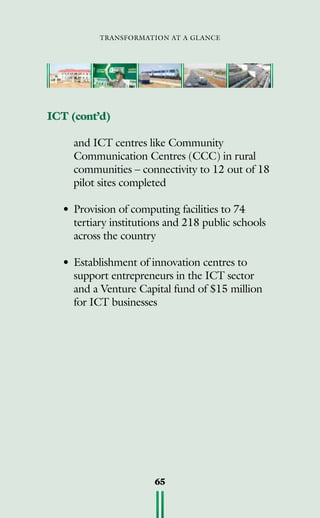 transformation at a glance
65
ICT (cont’d)
	 and ICT centres like Community
Communication Centres (CCC) in rural
communities – connectivity to 12 out of 18
pilot sites completed
• 	Provision of computing facilities to 74
tertiary institutions and 218 public schools
across the country
•	Establishment of innovation centres to
support entrepreneurs in the ICT sector
and a Venture Capital fund of $15 million
for ICT businesses
 