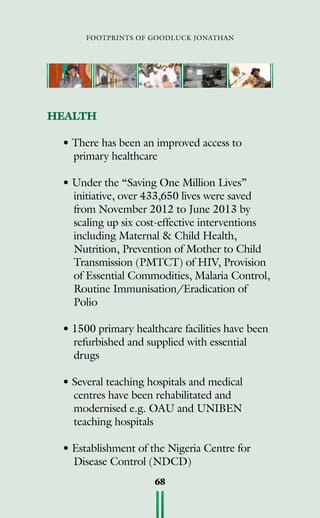 footprints of goodluck jonathan
68
HEALTH
• There has been an improved access to
primary healthcare
• Under the “Saving One Million Lives”
initiative, over 433,650 lives were saved
from November 2012 to June 2013 by
scaling up six cost-effective interventions
including Maternal  Child Health,
Nutrition, Prevention of Mother to Child
Transmission (PMTCT) of HIV, Provision
of Essential Commodities, Malaria Control,
Routine Immunisation/Eradication of
Polio
• 1500 primary healthcare facilities have been
refurbished and supplied with essential
drugs
• Several teaching hospitals and medical
centres have been rehabilitated and
modernised e.g. OAU and UNIBEN
teaching hospitals
• Establishment of the Nigeria Centre for
Disease Control (NDCD)
 