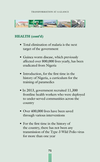 transformation at a glance
71
HEALTH (cont’d)
• 	Total elimination of malaria is the next
target of the government
• 	Guinea worm disease, which previously
affected over 800,000 lives yearly, has been
eradicated from Nigeria
• 	Introduction, for the first time in the
history of Nigeria, a curriculum for the
training of paramedics
• In 2013, government recruited 11,300
frontline health workers who were deployed
to under-served communities across the
country
• 	Over 400,000 lives have been saved
through various interventions
• 	For the first time in the history of
the country, there has not been any
transmission of the Type-3 Wild Polio virus
for more than one year
 