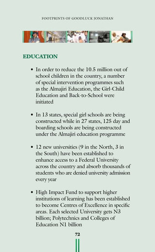 footprints of goodluck jonathan
72
EDUCATION
•	In order to reduce the 10.5 million out of
school children in the country, a number
of special intervention programmes such
as the Almajiri Education, the Girl-Child
Education and Back-to-School were
initiated
•	In 13 states, special girl schools are being
constructed while in 27 states, 125 day and
boarding schools are being constructed
under the Almajiri education programme
•	12 new universities (9 in the North, 3 in
the South) have been established to
enhance access to a Federal University
across the country and absorb thousands of
students who are denied university admission
every year
•	High Impact Fund to support higher
institutions of learning has been established
to become Centres of Excellence in specific
areas. Each selected University gets N3
billion; Polytechnics and Colleges of
Education N1 billion
 