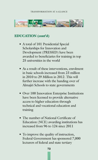transformation at a glance
73
EDUCATION (cont’d)
•	A total of 101 Presidential Special
Scholarships for Innovation and
Development (PRESSID) have been
awarded to beneficiaries for training in top
25 universities in the world
•	As a result of these interventions, enrolment
in basic schools increased from 23 million
in 2010 to 29 Million in 2012. This will
further increase with the handing over of
Almajiri Schools to state governments
•	Over 100 Innovation Enterprise Institutions
have been licensed to provide alternative
access to higher education through
technical and vocational education and
training
•	The number of National Certificate of
Education (NCE) awarding institutions has
increased from 96 to 124 since 2011
•	To improve the quality of instruction,
Federal Government has sponsored 7,000
lecturers of federal and state tertiary
 