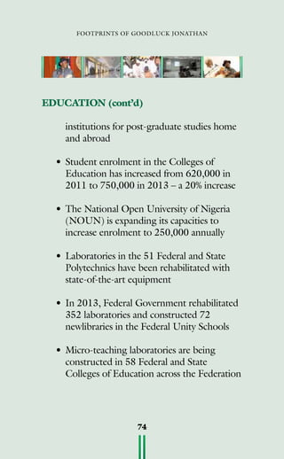 footprints of goodluck jonathan
74
EDUCATION (cont’d)
	 institutions for post-graduate studies home
	 and abroad
•	Student enrolment in the Colleges of
Education has increased from 620,000 in
2011 to 750,000 in 2013 – a 20% increase
•	The National Open University of Nigeria
(NOUN) is expanding its capacities to
increase enrolment to 250,000 annually
•	Laboratories in the 51 Federal and State
Polytechnics have been rehabilitated with
state-of-the-art equipment
•	In 2013, Federal Government rehabilitated
352 laboratories and constructed 72
newlibraries in the Federal Unity Schools
•	Micro-teaching laboratories are being
constructed in 58 Federal and State
Colleges of Education across the Federation
 