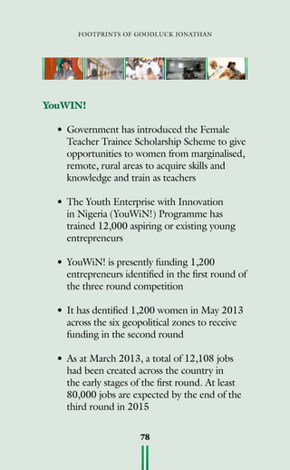 footprints of goodluck jonathan
78
YouWIN!
•	Government has introduced the Female
Teacher Trainee Scholarship Scheme to give
opportunities to women from marginalised,
remote, rural areas to acquire skills and
knowledge and train as teachers
•	The Youth Enterprise with Innovation
in Nigeria (YouWiN!) Programme has
trained 12,000 aspiring or existing young
entrepreneurs
•	YouWiN! is presently funding 1,200
entrepreneurs identified in the first round of
the three round competition
•	It has dentified 1,200 women in May 2013
across the six geopolitical zones to receive
funding in the second round
•	As at March 2013, a total of 12,108 jobs
had been created across the country in
the early stages of the first round. At least
80,000 jobs are expected by the end of the
third round in 2015
 