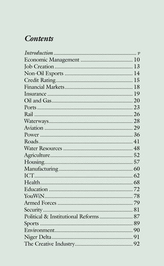 Contents
Introduction�������������������������������������������������������������� v
Economic Management������������������������������������ 10
Job Creation������������������������������������������������������ 13
Non-Oil Exports����������������������������������������������� 14
Credit Rating����������������������������������������������������� 15
Financial Markets����������������������������������������������� 18
Insurance����������������������������������������������������������� 19
Oil and Gas�������������������������������������������������������� 20
Ports������������������������������������������������������������������ 23
Rail�������������������������������������������������������������������� 26
Waterways���������������������������������������������������������� 28
Aviation������������������������������������������������������������� 29
Power���������������������������������������������������������������� 36
Roads����������������������������������������������������������������� 41
Water Resources������������������������������������������������ 48
Agriculture��������������������������������������������������������� 52
Housing������������������������������������������������������������� 57
Manufacturing��������������������������������������������������� 60
ICT�������������������������������������������������������������������� 62
Health���������������������������������������������������������������� 68
Education���������������������������������������������������������� 72
YouWiN������������������������������������������������������������� 78
Armed Forces���������������������������������������������������� 79
Security�������������������������������������������������������������� 81
Political  Institutional Reforms����������������������� 87
Sports���������������������������������������������������������������� 89
Environment������������������������������������������������������ 90
Niger Delta�������������������������������������������������������� 91
The Creative Industry���������������������������������������� 92
 