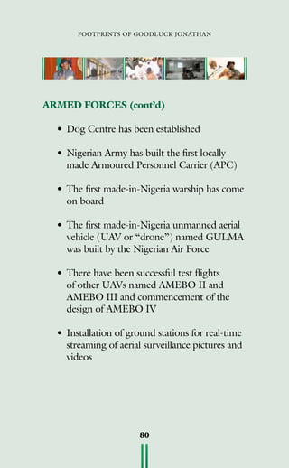 footprints of goodluck jonathan
80
ARMED FORCES (cont’d)
•	Dog Centre has been established
	
•	Nigerian Army has built the first locally
made Armoured Personnel Carrier (APC)
•	The first made-in-Nigeria warship has come
on board
•	The first made-in-Nigeria unmanned aerial
vehicle (UAV or “drone”) named GULMA
was built by the Nigerian Air Force
•	There have been successful test flights
of other UAVs named AMEBO II and
AMEBO III and commencement of the
design of AMEBO IV
•	Installation of ground stations for real-time
streaming of aerial surveillance pictures and
videos
 