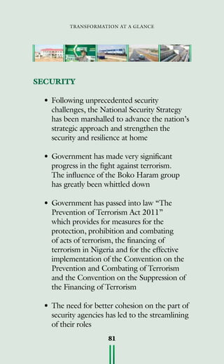 transformation at a glance
81
SECURITY
•	Following unprecedented security
challenges, the National Security Strategy
has been marshalled to advance the nation’s
strategic approach and strengthen the
security and resilience at home
•	Government has made very significant
progress in the fight against terrorism.
	 The influence of the Boko Haram group
has greatly been whittled down
•	Government has passed into law “The
Prevention of Terrorism Act 2011”
which provides for measures for the
protection, prohibition and combating
of acts of terrorism, the financing of
terrorism in Nigeria and for the effective
implementation of the Convention on the
Prevention and Combating of Terrorism
and the Convention on the Suppression of
the Financing of Terrorism
•	The need for better cohesion on the part of
security agencies has led to the streamlining
of their roles
 