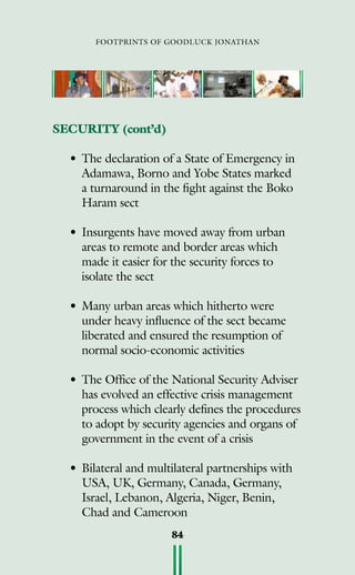 footprints of goodluck jonathan
84
SECURITY (cont’d)
•	The declaration of a State of Emergency in
Adamawa, Borno and Yobe States marked
a turnaround in the fight against the Boko
Haram sect
•	Insurgents have moved away from urban
areas to remote and border areas which
made it easier for the security forces to
isolate the sect
•	Many urban areas which hitherto were
under heavy influence of the sect became
liberated and ensured the resumption of
normal socio-economic activities
•	The Office of the National Security Adviser
has evolved an effective crisis management
process which clearly defines the procedures
to adopt by security agencies and organs of
government in the event of a crisis
•	Bilateral and multilateral partnerships with
USA, UK, Germany, Canada, Germany,
Israel, Lebanon, Algeria, Niger, Benin,
Chad and Cameroon
 