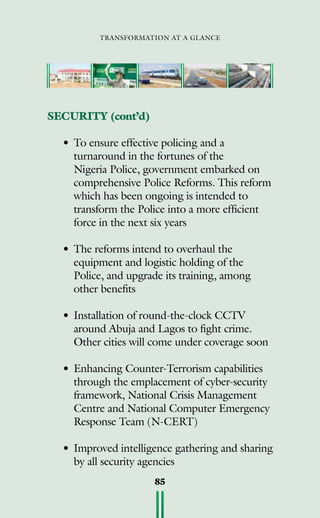 transformation at a glance
85
SECURITY (cont’d)
•	To ensure effective policing and a
turnaround in the fortunes of the
Nigeria Police, government embarked on
comprehensive Police Reforms. This reform
which has been ongoing is intended to
transform the Police into a more efficient
force in the next six years
•	The reforms intend to overhaul the
equipment and logistic holding of the
Police, and upgrade its training, among
other benefits
•	Installation of round-the-clock CCTV
around Abuja and Lagos to fight crime.
Other cities will come under coverage soon
•	Enhancing Counter-Terrorism capabilities
through the emplacement of cyber-security
framework, National Crisis Management
Centre and National Computer Emergency
Response Team (N-CERT)
•	Improved intelligence gathering and sharing
by all security agencies
 