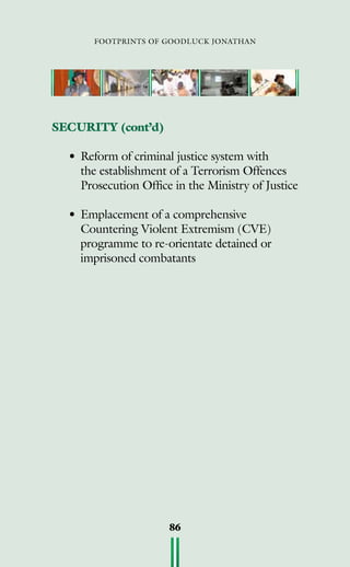 footprints of goodluck jonathan
86
SECURITY (cont’d)
•	Reform of criminal justice system with
the establishment of a Terrorism Offences
Prosecution Office in the Ministry of Justice
•	Emplacement of a comprehensive
Countering Violent Extremism (CVE)
programme to re-orientate detained or
imprisoned combatants
 