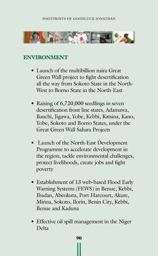 footprints of goodluck jonathan
90
ENVIRONMENT
•	Launch of the multibillion naira Great
Green Wall project to fight desertification
all the way from Sokoto State in the North-
West to Borno State in the North-East
•	Raising of 6,720,000 seedlings in seven
desertification front line states, Adamawa,
Bauchi, Jigawa, Yobe, Kebbi, Katsina, Kano,
Yobe, Sokoto and Borno States, under the
Great Green Wall Sahara Projects
•	 Launch of the North-East Development
Programme to accelerate development in
the region, tackle environmental challenges,
protect livelihoods, create jobs and fight
poverty
•	Establishment of 13 web-based Flood Early
Warning Systems (FEWS) in Benue, Kebbi,
Ibadan, Abeokuta, Port Harcourt, Akure,
Minna, Sokoto, Ilorin, Benin City, Kebbi,
Benue and Kaduna
•	Effective oil spill management in the Niger
Delta
 