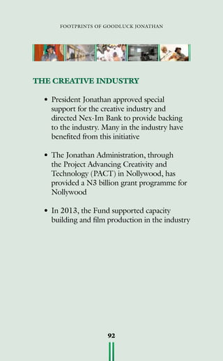 footprints of goodluck jonathan
92
THE CREATIVE INDUSTRY
• 	President Jonathan approved special
support for the creative industry and
directed Nex-Im Bank to provide backing
to the industry. Many in the industry have
benefited from this initiative
• 	The Jonathan Administration, through
the Project Advancing Creativity and
Technology (PACT) in Nollywood, has
provided a N3 billion grant programme for
Nollywood
• 	In 2013, the Fund supported capacity
building and film production in the industry
 