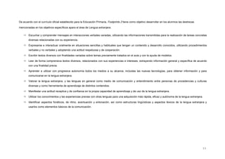 De acuerdo con el currículo oficial establecido para la Educación Primaria, Footprints 2 tiene como objetivo desarrollar en los alumnos las destrezas
mencionadas en los objetivos específicos apara el área de Lengua extranjera:
 Escuchar y comprender mensajes en interacciones verbales variadas, utilizando las informaciones transmitidas para la realización de tareas concretas
diversas relacionadas con su experiencia.
 Expresarse e interactuar oralmente en situaciones sencillas y habituales que tengan un contenido y desarrollo conocidos, utilizando procedimientos
verbales y no verbales y adoptando una actitud respetuosa y de cooperación.
 Escribir textos diversos con finalidades variadas sobre temas previamente tratados en el aula y con la ayuda de modelos.
 Leer de forma comprensiva textos diversos, relacionados con sus experiencias e intereses, extrayendo información general y específica de acuerdo
con una finalidad previa.
 Aprender a utilizar con progresiva autonomía todos los medios a su alcance, incluidas las nuevas tecnologías, para obtener información y para
comunicarse en la lengua extranjera.
 Valorar la lengua extranjera, y las lenguas en general como medio de comunicación y entendimiento entre personas de procedencias y culturas
diversas y como herramienta de aprendizaje de distintos contenidos.
 Manifestar una actitud receptiva y de confianza en la propia capacidad de aprendizaje y de uso de la lengua extranjera.
 Utilizar los conocimientos y las experiencias previas con otras lenguas para una adquisición más rápida, eficaz y autónoma de la lengua extranjera.
 Identificar aspectos fonéticos, de ritmo, acentuación y entonación, así como estructuras lingüísticas y aspectos léxicos de la lengua extranjera y
usarlos como elementos básicos de la comunicación.
11
 