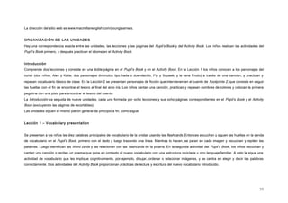 La dirección del sitio web es www.macmillanenglish.com/younglearners.
ORGANIZACIÓN DE LAS UNIDADES
Hay una correspondencia exacta entre las unidades, las lecciones y las páginas del Pupil’s Book y del Activity Book. Los niños realizan las actividades del
Pupil’s Book primero, y después practican el idioma en el Activity Book.
Introducción
Comprende dos lecciones y consiste en una doble página en el Pupil’s Book y en el Activity Book. En la Lección 1 los niños conocen a los personajes del
curso (dos niños, Alex y Katie; dos personajes diminutos tipo hada o duendecillo, Pip y Squeak; y la rana Frodo) a través de una canción, y practican y
repasan vocabulario básico de clase. En la Lección 2 se presentan personajes de ficción que intervienen en el cuento de Footprints 2, que consiste en seguir
las huellas con el fin de encontrar el tesoro al final del arco iris. Los niños cantan una canción, practican y repasan nombres de colores y colocan la primera
pegatina con una pista para encontrar el tesoro del cuento.
La Introducción va seguida de nueve unidades, cada una formada por ocho lecciones y sus ocho páginas correspondientes en el Pupil’s Book y el Activity
Book (excluyendo las páginas de recortables).
Las unidades siguen el mismo patrón general de principio a fin, como sigue:
Lección 1 – Vocabulary presentation
Se presentan a los niños las diez palabras principales de vocabulario de la unidad usando las flashcards. Entonces escuchan y siguen las huellas en la senda
de vocabulario en el Pupil’s Book, primero con el dedo y luego trazando una línea. Mientras lo hacen, se paran en cada imagen y escuchan y repiten las
palabras. Luego identifican las Word cards y las relacionan con las flashcards de la pizarra. En la segunda actividad del Pupil’s Book, los niños escuchan y
cantan una canción o recitan un poema que pone en contexto el nuevo vocabulario con una estructura reciclada u otro lenguaje familiar. A esto le sigue una
actividad de vocabulario que les implique cognitivamente, por ejemplo, dibujar, ordenar o relacionar imágenes, y se centra en elegir y decir las palabras
correctamente. Dos actividades del Activity Book proporcionan prácticas de lectura y escritura del nuevo vocabulario introducido.
35
 