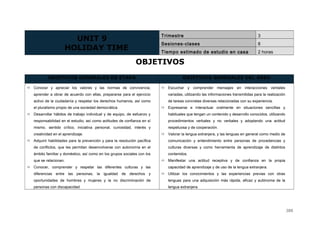 OBJETIVOS
OBJETIVOS GENERALES DE ETAPA OBJETIVOS GENERALES DEL ÁREA
 Conocer y apreciar los valores y las normas de convivencia,
aprender a obrar de acuerdo con ellas, prepararse para el ejercicio
activo de la ciudadanía y respetar los derechos humanos, así como
el pluralismo propio de una sociedad democrática.
 Desarrollar hábitos de trabajo individual y de equipo, de esfuerzo y
responsabilidad en el estudio, así como actitudes de confianza en sí
mismo, sentido crítico, iniciativa personal, curiosidad, interés y
creatividad en el aprendizaje.
 Adquirir habilidades para la prevención y para la resolución pacífica
de conflictos, que les permitan desenvolverse con autonomía en el
ámbito familiar y doméstico, así como en los grupos sociales con los
que se relacionan.
 Conocer, comprender y respetar las diferentes culturas y las
diferencias entre las personas, la igualdad de derechos y
oportunidades de hombres y mujeres y la no discriminación de
personas con discapacidad
 Escuchar y comprender mensajes en interacciones verbales
variadas, utilizando las informaciones transmitidas para la realización
de tareas concretas diversas relacionadas con su experiencia.
 Expresarse e interactuar oralmente en situaciones sencillas y
habituales que tengan un contenido y desarrollo conocidos, utilizando
procedimientos verbales y no verbales y adoptando una actitud
respetuosa y de cooperación.
 Valorar la lengua extranjera, y las lenguas en general como medio de
comunicación y entendimiento entre personas de procedencias y
culturas diversas y como herramienta de aprendizaje de distintos
contenidos.
 Manifestar una actitud receptiva y de confianza en la propia
capacidad de aprendizaje y de uso de la lengua extranjera.
 Utilizar los conocimientos y las experiencias previas con otras
lenguas para una adquisición más rápida, eficaz y autónoma de la
lengua extranjera.
UNIT 9
HOLIDAY TIME
Trimestre 3
Sesiones-clases 8
Tiempo estimado de estudio en casa 2 horas
388
 
