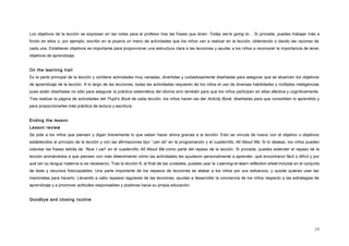 Los objetivos de la lección se expresan en las notas para el profesor tras las frases que dicen Today we’re going to… Si procede, puedes trabajar más a
fondo en ellos o, por ejemplo, escribir en la pizarra un menú de actividades que los niños van a realizar en la lección, obteniendo o dando las razones de
cada una. Establecer objetivos es importante para proporcionar una estructura clara a las lecciones y ayudar a los niños a reconocer la importancia de tener
objetivos de aprendizaje.
On the learning trail
Es la parte principal de la lección y contiene actividades muy variadas, divertidas y cuidadosamente diseñadas para asegurar que se alcancen los objetivos
de aprendizaje de la lección. A lo largo de las lecciones, todas las actividades requieren de los niños el uso de diversas habilidades y múltiples inteligencias
pues están diseñadas no sólo para asegurar la práctica sistemática del idioma sino también para que los niños participen en ellas afectiva y cognitivamente.
Tras realizar la página de actividades del Pupil’s Book de cada lección, los niños hacen las del Activity Book, diseñadas para que consoliden lo aprendido y
para proporcionarles más práctica de lectura y escritura.
Ending the lesson
Lesson review
Se pide a los niños que piensen y digan brevemente lo que saben hacer ahora gracias a la lección. Esto se vincula de nuevo con el objetivo u objetivos
establecidos al principio de la lección y con las afirmaciones tipo “can do” en la programación y el cuadernillo All About Me. Si lo deseas, los niños pueden
colorear las frases detrás de “Now I can” en el cuadernillo All About Me como parte del repaso de la lección. Si procede, puedes extender el repaso de la
lección animándolos a que piensen con más detenimiento cómo las actividades les ayudaron personalmente a aprender, qué encontraron fácil o difícil y por
qué (en su lengua materna si es necesario). Tras la lección 8, al final de las unidades, puedes usar la Learning-to-learn reflection sheet incluida en el conjunto
de tests y recursos fotocopiables. Una parte importante de los repasos de lecciones es alabar a los niños por sus esfuerzos, y quizás quieras usar las
marionetas para hacerlo. Llevando a cabo repasos regulares de las lecciones, ayudas a desarrollar la conciencia de los niños respecto a las estrategias de
aprendizaje y a promover actitudes responsables y positivas hacia su propia educación.
Goodbye and closing routine
39
 