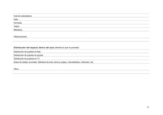 Aula de ordenadores
Patio
Gimnasio
Teatro
Biblioteca
Observaciones:
Distribución del espacio dentro del aula (eliminar lo que no proceda)
Distribución de pupitres en filas
Distribución de pupitres en grupos
Distribución de pupitres en “U”
Áreas de trabajo concretas: biblioteca de aula, lectura, juegos, manualidades, ordenador, etc.
Otros
56
 