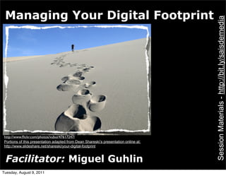 Managing Your Digital Footprint




                                                                                      Session Materials - http://bit.ly/saisdemedia
 http://www.ﬂickr.com/photos/vubui/47617247/
 Portions of this presentation adapted from Dean Shareski’s presentation online at:
 http://www.slideshare.net/shareski/your-digital-footprint


 Facilitator: Miguel Guhlin
Tuesday, August 9, 2011
 