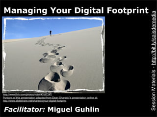 Managing Your Digital Footprint




                                                                                     Session Materials - http://bit.ly/saisdemedia
http://www.ﬂickr.com/photos/vubui/47617247/
Portions of this presentation adapted from Dean Shareski’s presentation online at:
http://www.slideshare.net/shareski/your-digital-footprint


Facilitator: Miguel Guhlin
 