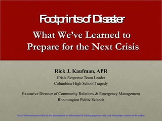 Footprints of Disaster Rick J. Kaufman, APR Crisis Response Team Leader Columbine High School Tragedy Executive Director of Community Relations & Emergency Management Bloomington Public Schools Use of information provided in this presentation for educational & training purposes only, and with proper citation to the author. What We’ve Learned to  Prepare for the Next Crisis 