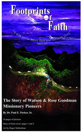 The Story of Watson & Rose GoodmanThe Story of Watson & Rose Goodman
Missionary Pioneers
By Dr. Paul E. Parker, Sr.
16 pages of pictures
Story of front cover: pages 1 and 2
Art by Roger Mollenhour
Faith
Footprints
ff
Faith
Footprints
 