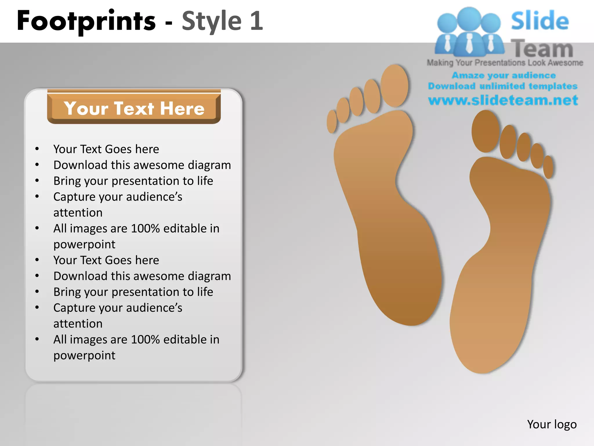 Footprints - Style 1

      Your Text Here
 •   Your Text Goes here
 •   Download this awesome diagram
 •   Bring your presentation to life
 •   Capture your audience’s
     attention
 •   All images are 100% editable in
     powerpoint
 •   Your Text Goes here
 •   Download this awesome diagram
 •   Bring your presentation to life
 •   Capture your audience’s
     attention
 •   All images are 100% editable in
     powerpoint




                                       Your logo
 