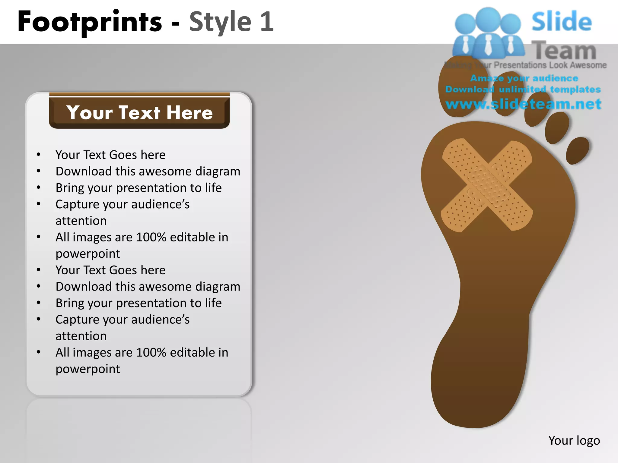 Footprints - Style 1

      Your Text Here
 •   Your Text Goes here
 •   Download this awesome diagram
 •   Bring your presentation to life
 •   Capture your audience’s
     attention
 •   All images are 100% editable in
     powerpoint
 •   Your Text Goes here
 •   Download this awesome diagram
 •   Bring your presentation to life
 •   Capture your audience’s
     attention
 •   All images are 100% editable in
     powerpoint




                                       Your logo
 