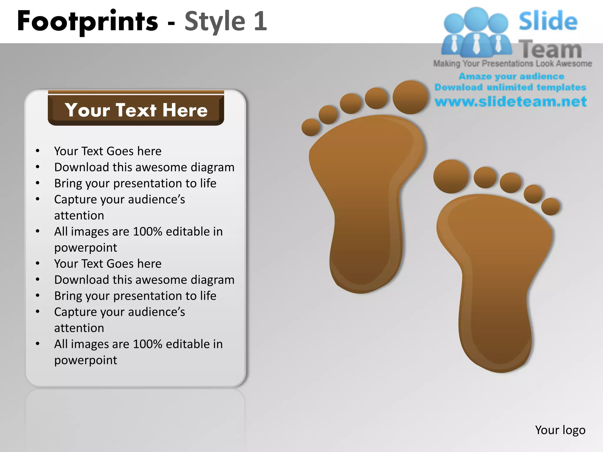 Footprints - Style 1

      Your Text Here
 •   Your Text Goes here
 •   Download this awesome diagram
 •   Bring your presentation to life
 •   Capture your audience’s
     attention
 •   All images are 100% editable in
     powerpoint
 •   Your Text Goes here
 •   Download this awesome diagram
 •   Bring your presentation to life
 •   Capture your audience’s
     attention
 •   All images are 100% editable in
     powerpoint




                                       Your logo
 