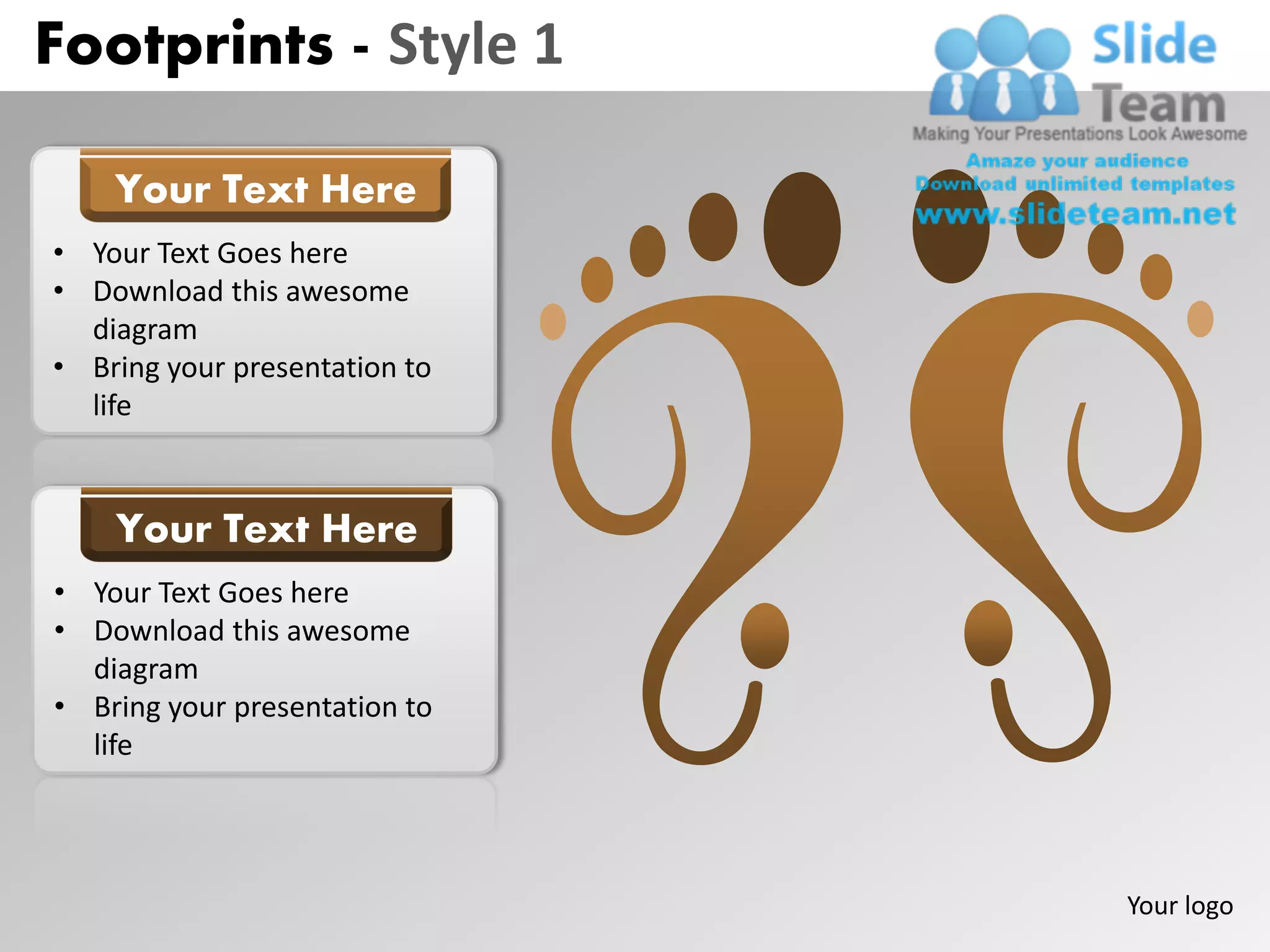 Footprints - Style 1

    Your Text Here
• Your Text Goes here
• Download this awesome
  diagram
• Bring your presentation to
  life


    Your Text Here
• Your Text Goes here
• Download this awesome
  diagram
• Bring your presentation to
  life




                               Your logo
 