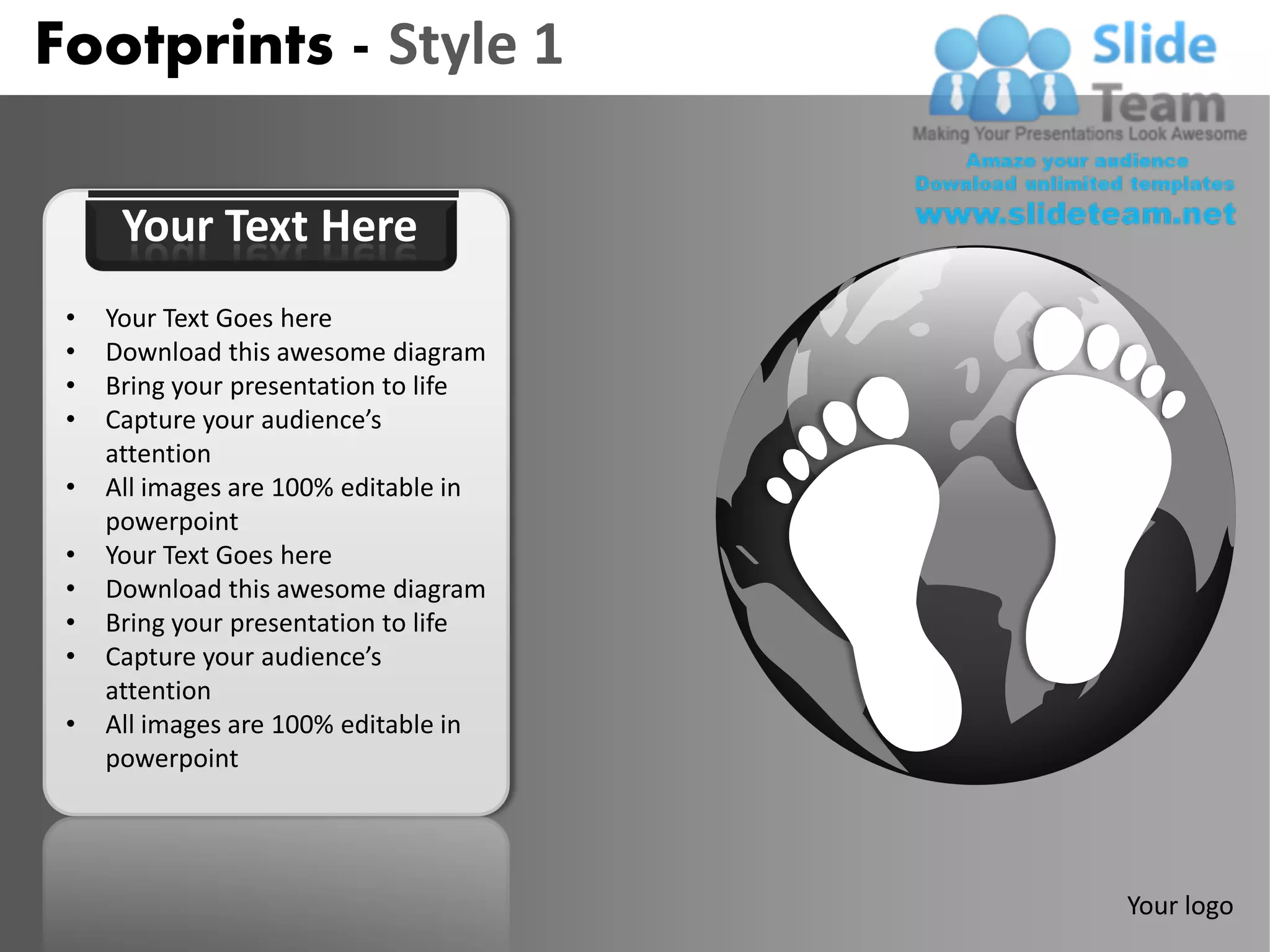 Footprints - Style 1

      Your Text Here
 •   Your Text Goes here
 •   Download this awesome diagram
 •   Bring your presentation to life
 •   Capture your audience’s
     attention
 •   All images are 100% editable in
     powerpoint
 •   Your Text Goes here
 •   Download this awesome diagram
 •   Bring your presentation to life
 •   Capture your audience’s
     attention
 •   All images are 100% editable in
     powerpoint




                                       Your logo
 