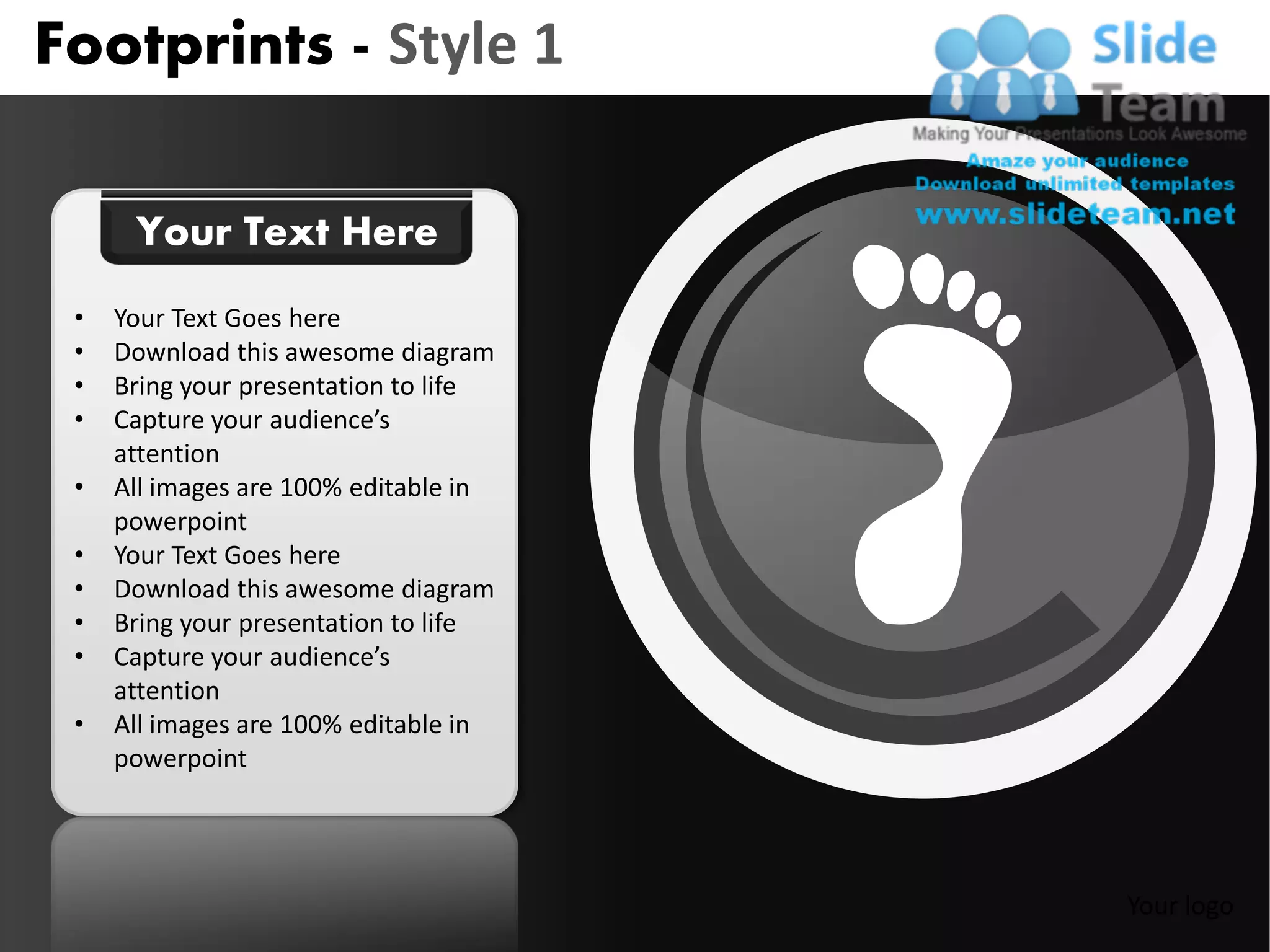 Footprints - Style 1

      Your Text Here
 •   Your Text Goes here
 •   Download this awesome diagram
 •   Bring your presentation to life
 •   Capture your audience’s
     attention
 •   All images are 100% editable in
     powerpoint
 •   Your Text Goes here
 •   Download this awesome diagram
 •   Bring your presentation to life
 •   Capture your audience’s
     attention
 •   All images are 100% editable in
     powerpoint




                                       Your logo
 