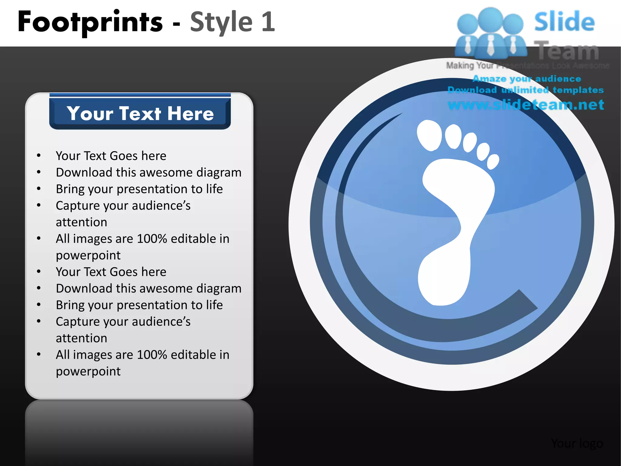 Footprints - Style 1

      Your Text Here
 •   Your Text Goes here
 •   Download this awesome diagram
 •   Bring your presentation to life
 •   Capture your audience’s
     attention
 •   All images are 100% editable in
     powerpoint
 •   Your Text Goes here
 •   Download this awesome diagram
 •   Bring your presentation to life
 •   Capture your audience’s
     attention
 •   All images are 100% editable in
     powerpoint




                                       Your logo
 