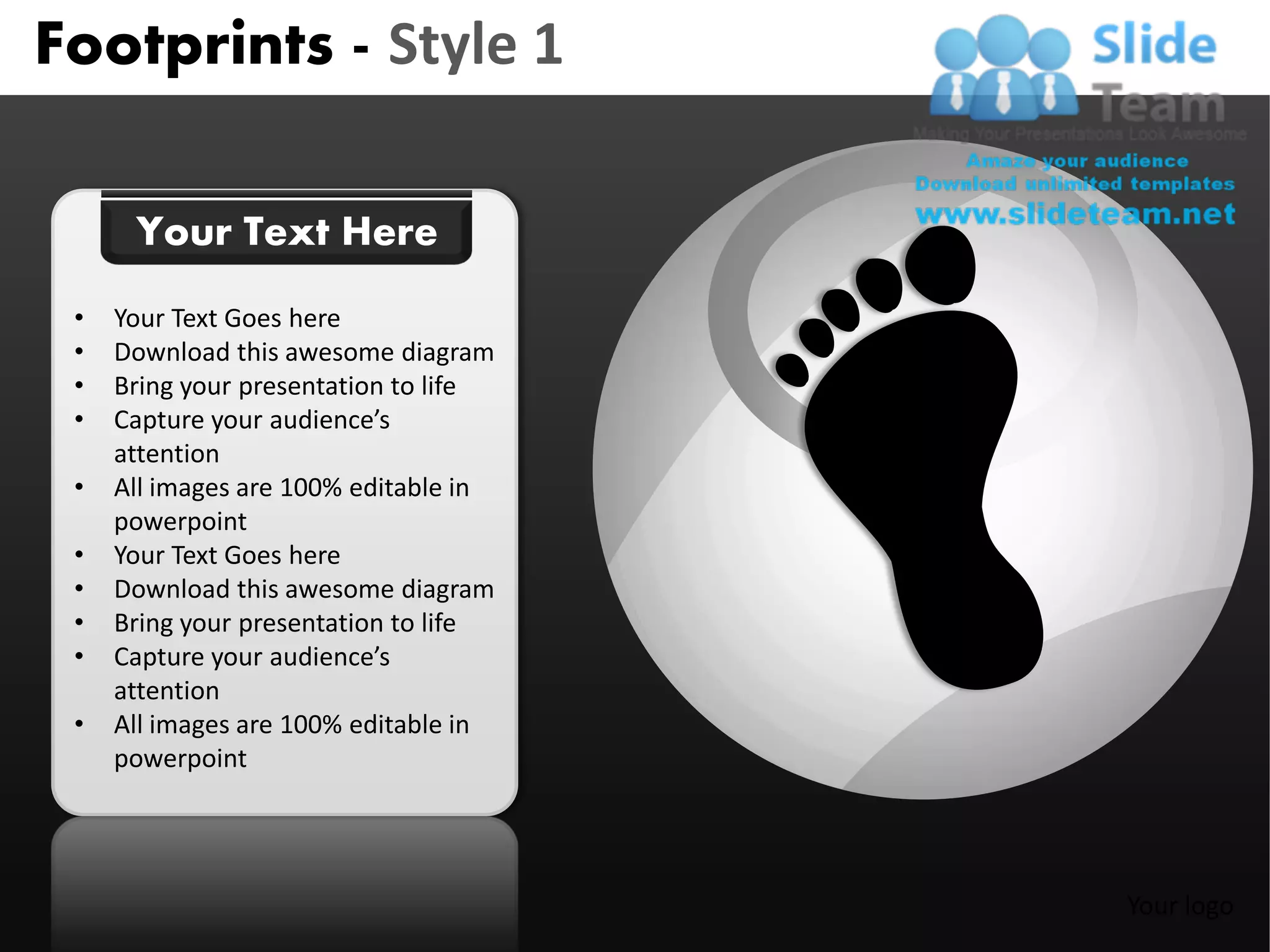 Footprints - Style 1

      Your Text Here
 •   Your Text Goes here
 •   Download this awesome diagram
 •   Bring your presentation to life
 •   Capture your audience’s
     attention
 •   All images are 100% editable in
     powerpoint
 •   Your Text Goes here
 •   Download this awesome diagram
 •   Bring your presentation to life
 •   Capture your audience’s
     attention
 •   All images are 100% editable in
     powerpoint




                                       Your logo
 