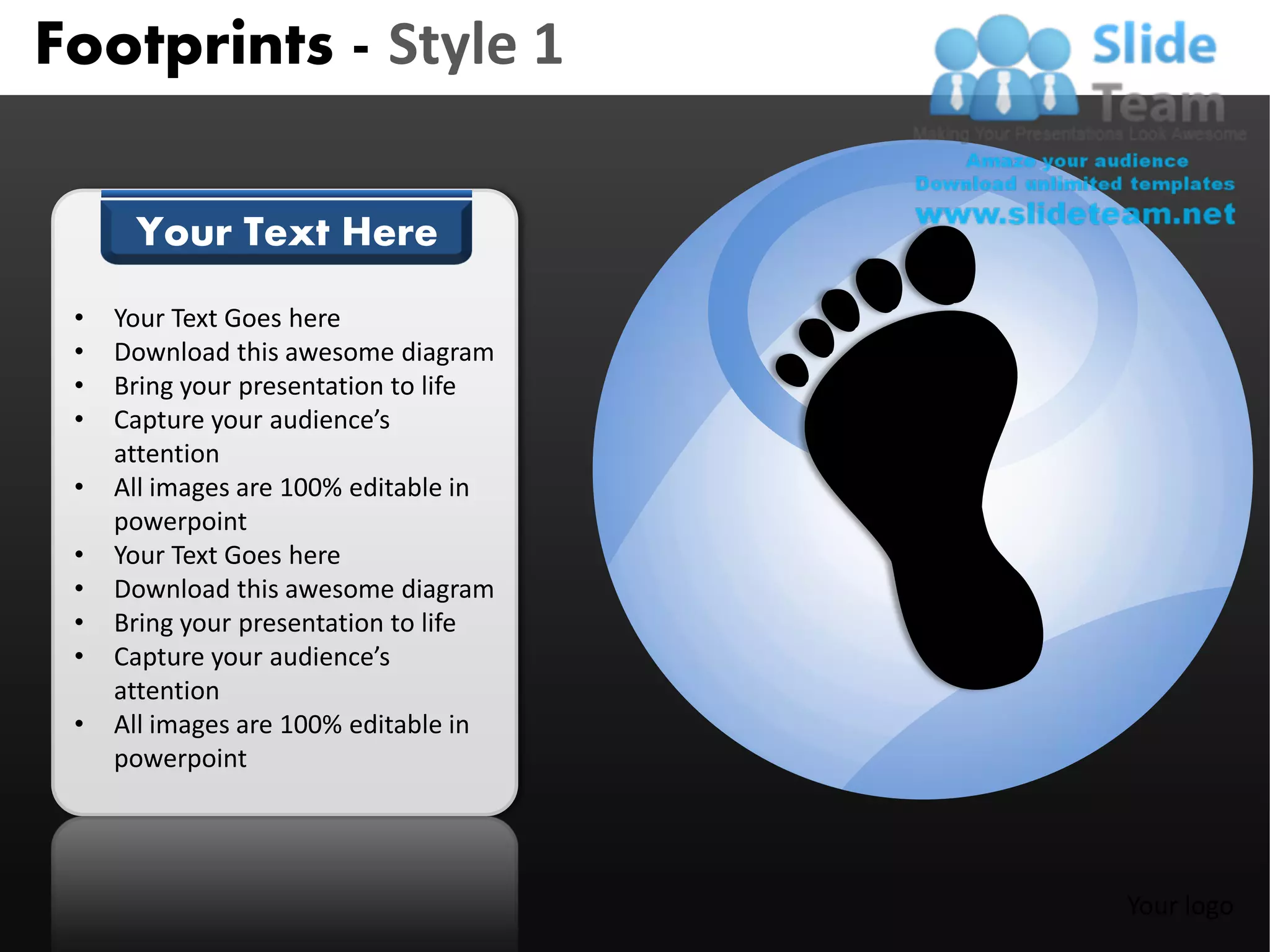 Footprints - Style 1

      Your Text Here
 •   Your Text Goes here
 •   Download this awesome diagram
 •   Bring your presentation to life
 •   Capture your audience’s
     attention
 •   All images are 100% editable in
     powerpoint
 •   Your Text Goes here
 •   Download this awesome diagram
 •   Bring your presentation to life
 •   Capture your audience’s
     attention
 •   All images are 100% editable in
     powerpoint




                                       Your logo
 