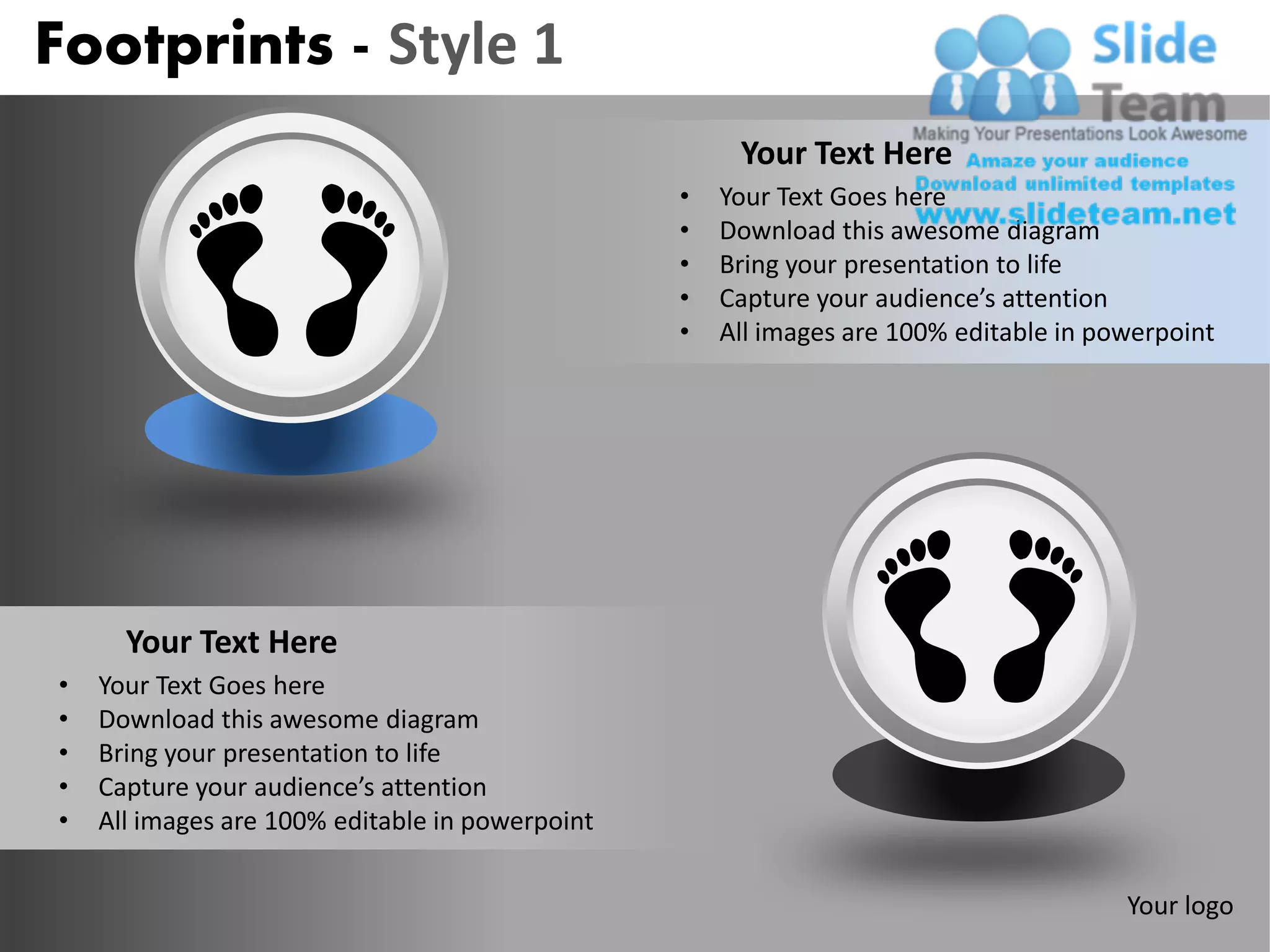 Footprints - Style 1
                                                      Your Text Here
                                                 •   Your Text Goes here
                                                 •   Download this awesome diagram
                                                 •   Bring your presentation to life
                                                 •   Capture your audience’s attention
                                                 •   All images are 100% editable in powerpoint




      Your Text Here
•   Your Text Goes here
•   Download this awesome diagram
•   Bring your presentation to life
•   Capture your audience’s attention
•   All images are 100% editable in powerpoint


                                                                                       Your logo
 