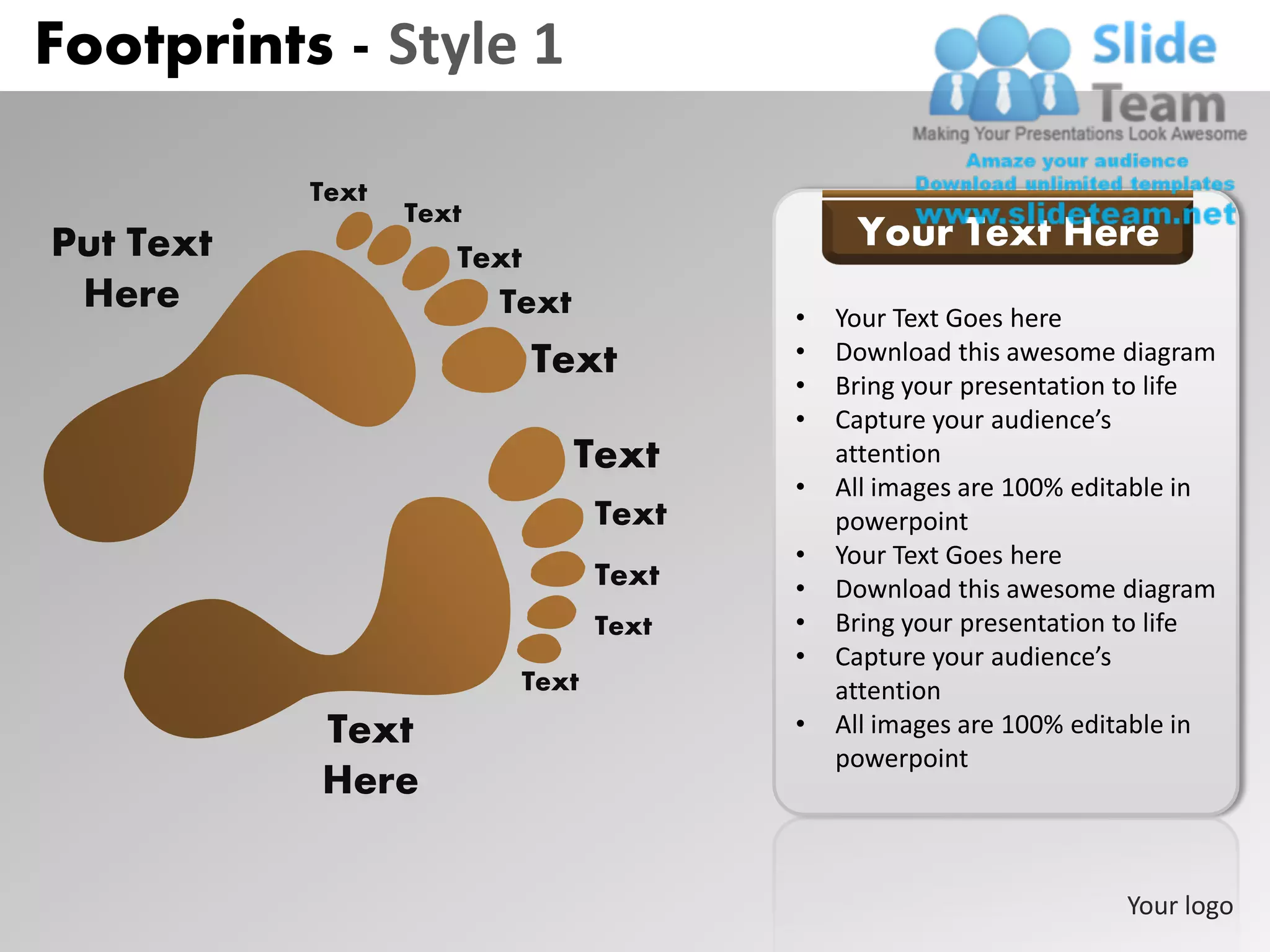 Footprints - Style 1

           Text
                  Text
Put Text                                     Your Text Here
                     Text
 Here                    Text           •   Your Text Goes here
                            Text        •   Download this awesome diagram
                                        •   Bring your presentation to life
                                        •   Capture your audience’s
                                Text        attention
                                        •   All images are 100% editable in
                                 Text       powerpoint
                                        •   Your Text Goes here
                                 Text   •   Download this awesome diagram
                                 Text   •   Bring your presentation to life
                                        •   Capture your audience’s
                          Text              attention
           Text                         •   All images are 100% editable in
                                            powerpoint
           Here

                                                                   Your logo
 