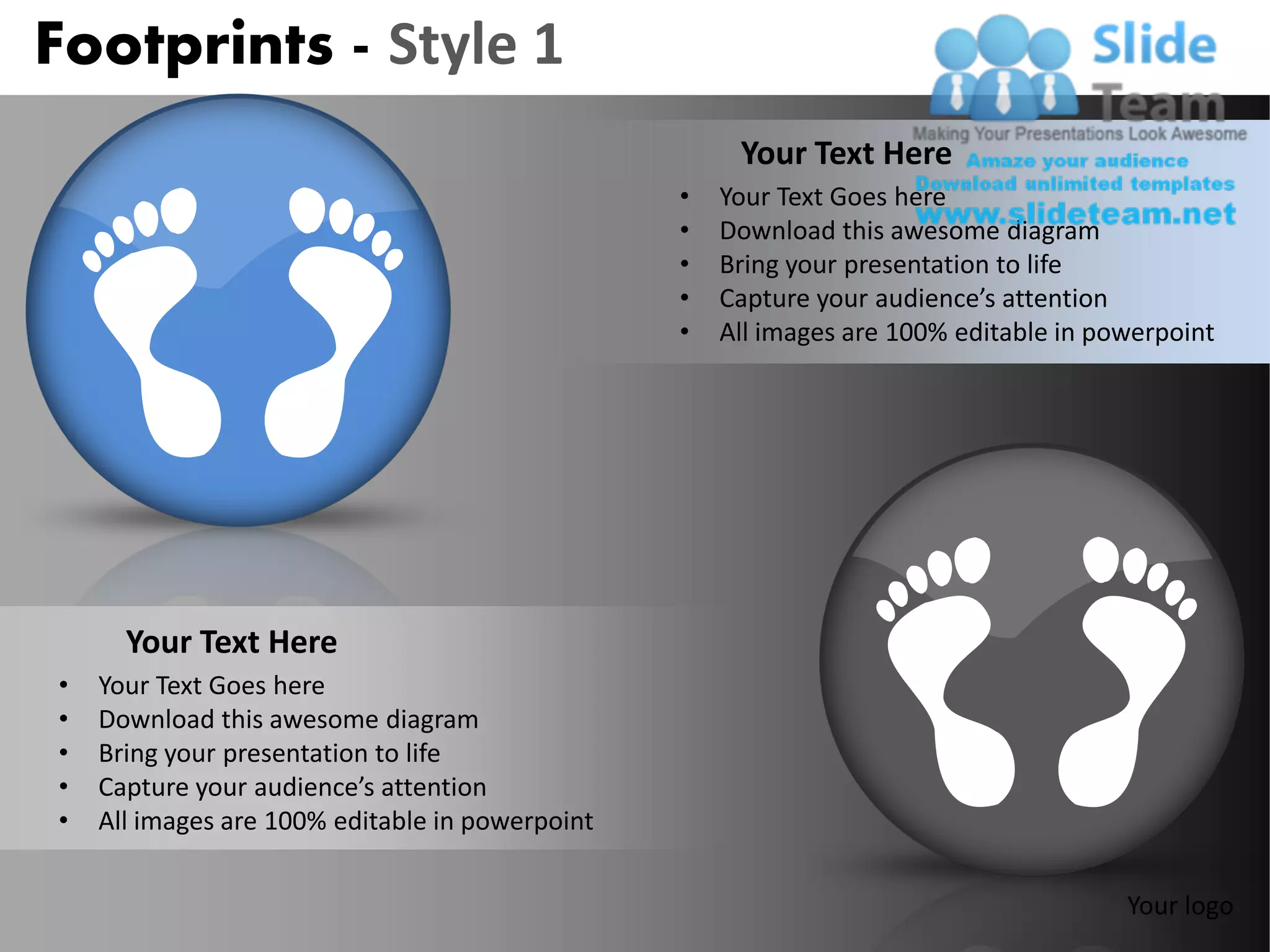 Footprints - Style 1
                                                      Your Text Here
                                                 •   Your Text Goes here
                                                 •   Download this awesome diagram
                                                 •   Bring your presentation to life
                                                 •   Capture your audience’s attention
                                                 •   All images are 100% editable in powerpoint




      Your Text Here
•   Your Text Goes here
•   Download this awesome diagram
•   Bring your presentation to life
•   Capture your audience’s attention
•   All images are 100% editable in powerpoint


                                                                                       Your logo
 