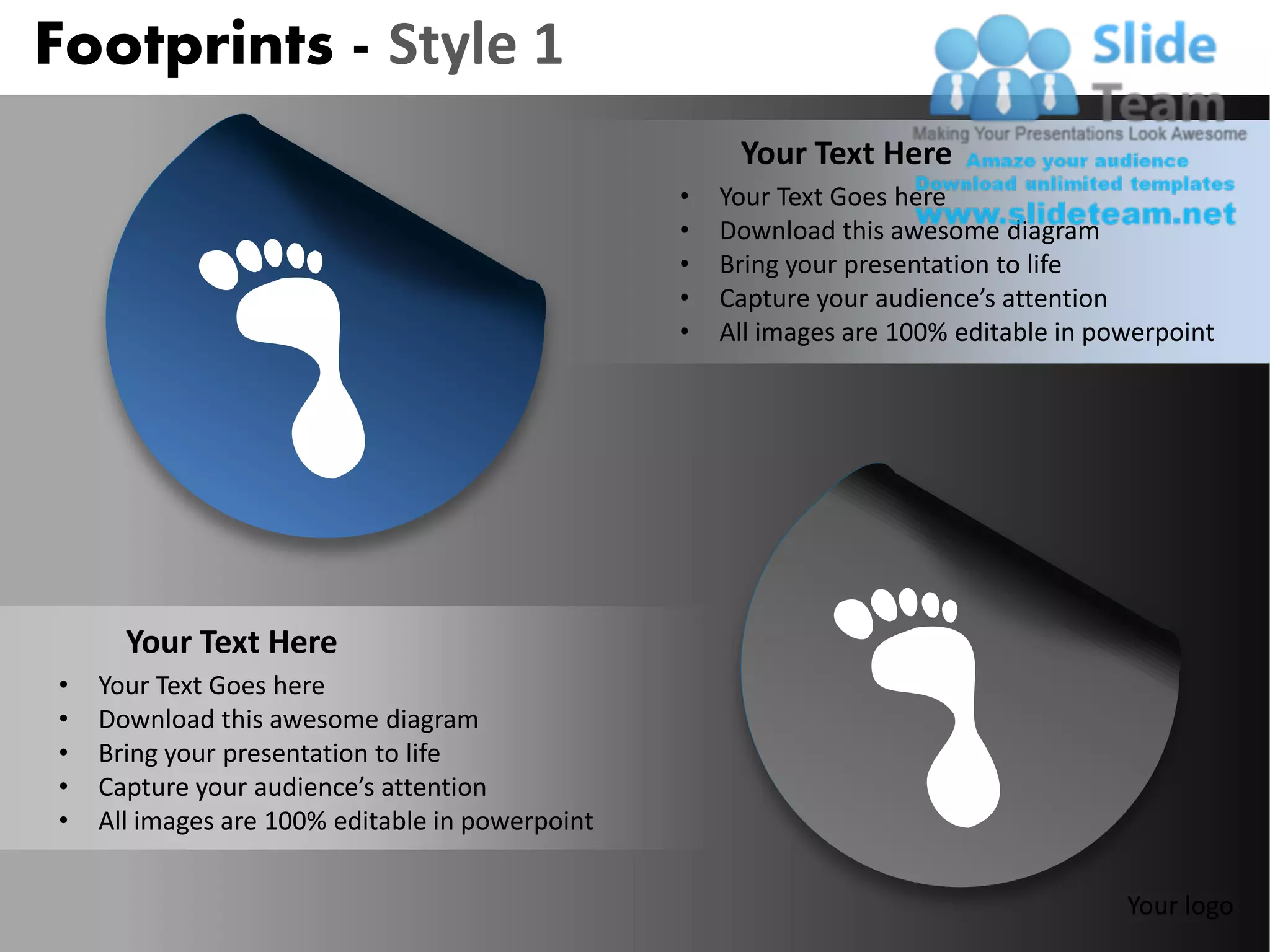 Footprints - Style 1
                                                      Your Text Here
                                                 •   Your Text Goes here
                                                 •   Download this awesome diagram
                                                 •   Bring your presentation to life
                                                 •   Capture your audience’s attention
                                                 •   All images are 100% editable in powerpoint




      Your Text Here
•   Your Text Goes here
•   Download this awesome diagram
•   Bring your presentation to life
•   Capture your audience’s attention
•   All images are 100% editable in powerpoint


                                                                                       Your logo
 