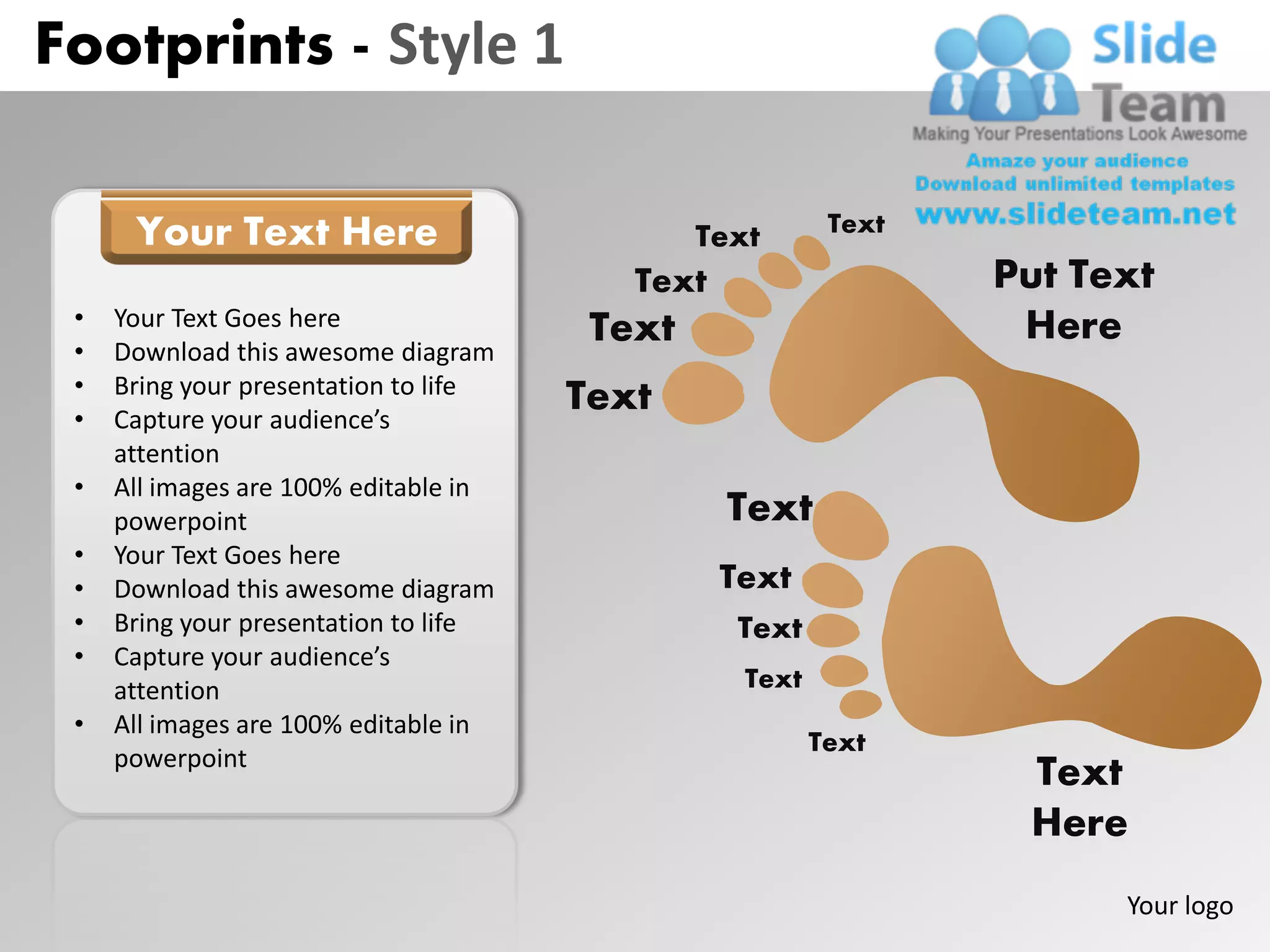 Footprints - Style 1

      Your Text Here                           Text       Text

                                          Text                   Put Text
 •   Your Text Goes here                Text                      Here
 •   Download this awesome diagram
 •   Bring your presentation to life
 •   Capture your audience’s
                                       Text
     attention
 •   All images are 100% editable in
     powerpoint                                  Text
 •   Your Text Goes here
 •   Download this awesome diagram               Text
 •   Bring your presentation to life              Text
 •   Capture your audience’s
     attention                                    Text
 •   All images are 100% editable in
                                                         Text
     powerpoint
                                                                  Text
                                                                  Here
                                                                       Your logo
 