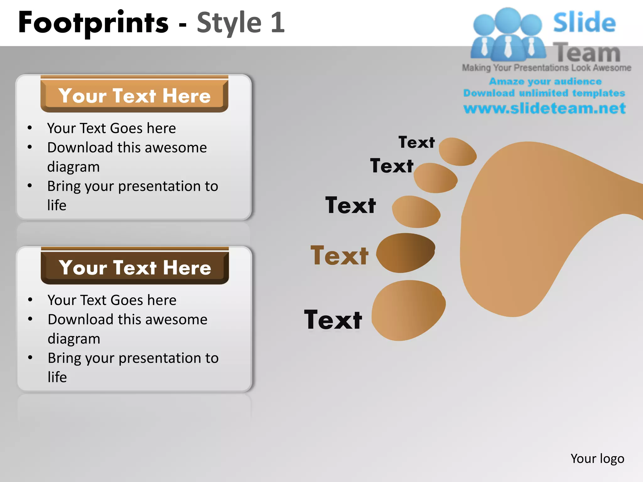 Footprints - Style 1

    Your Text Here
• Your Text Goes here
• Download this awesome                 Text
  diagram                             Text
• Bring your presentation to
  life                          Text

    Your Text Here             Text
• Your Text Goes here
• Download this awesome        Text
  diagram
• Bring your presentation to
  life




                                               Your logo
 