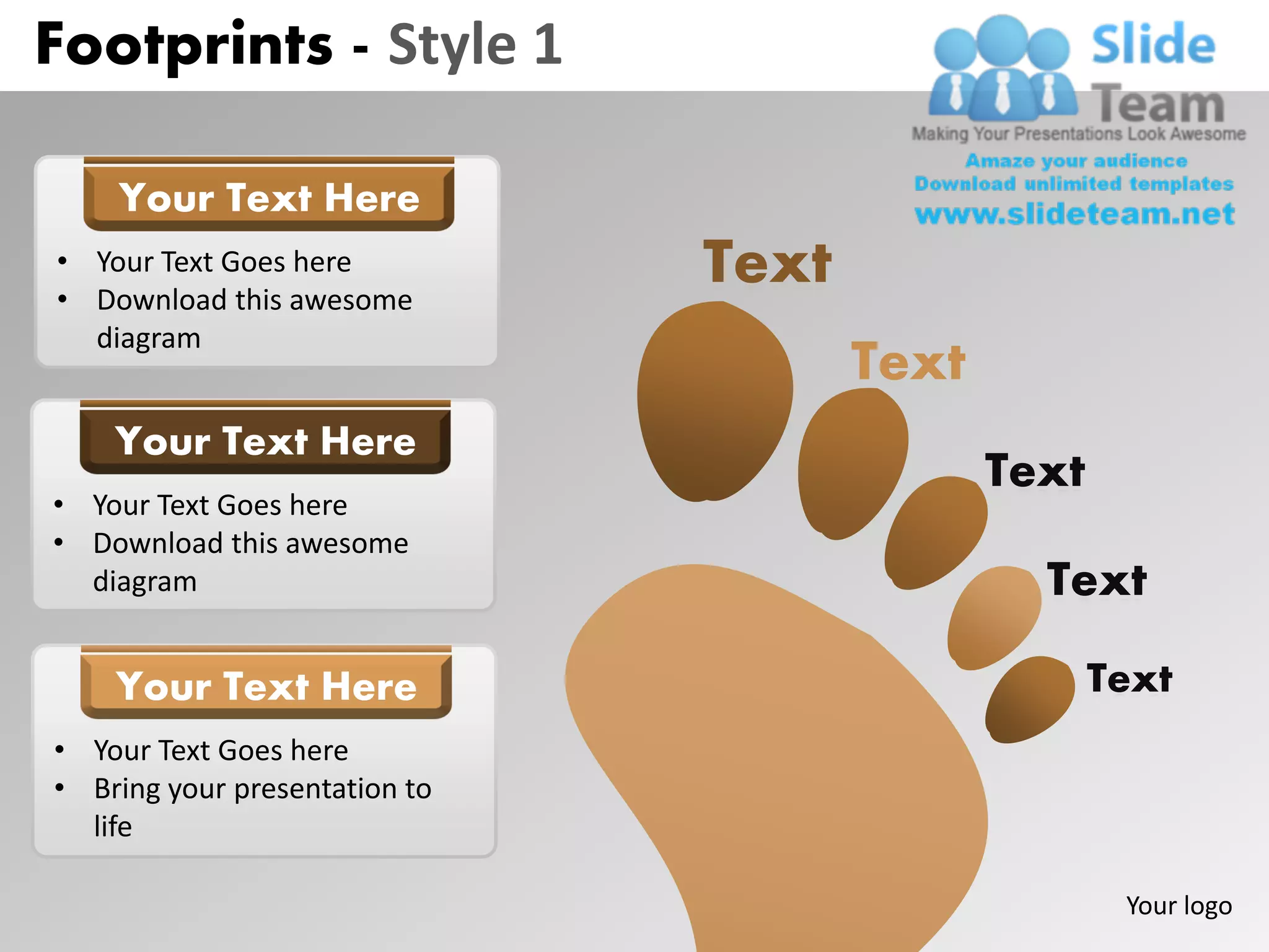Footprints - Style 1

    Your Text Here
• Your Text Goes here
• Download this awesome
                               Text
  diagram
                                      Text
    Your Text Here
                                             Text
• Your Text Goes here
• Download this awesome
  diagram                                      Text

    Your Text Here                                  Text
• Your Text Goes here
• Bring your presentation to
  life

                                                     Your logo
 