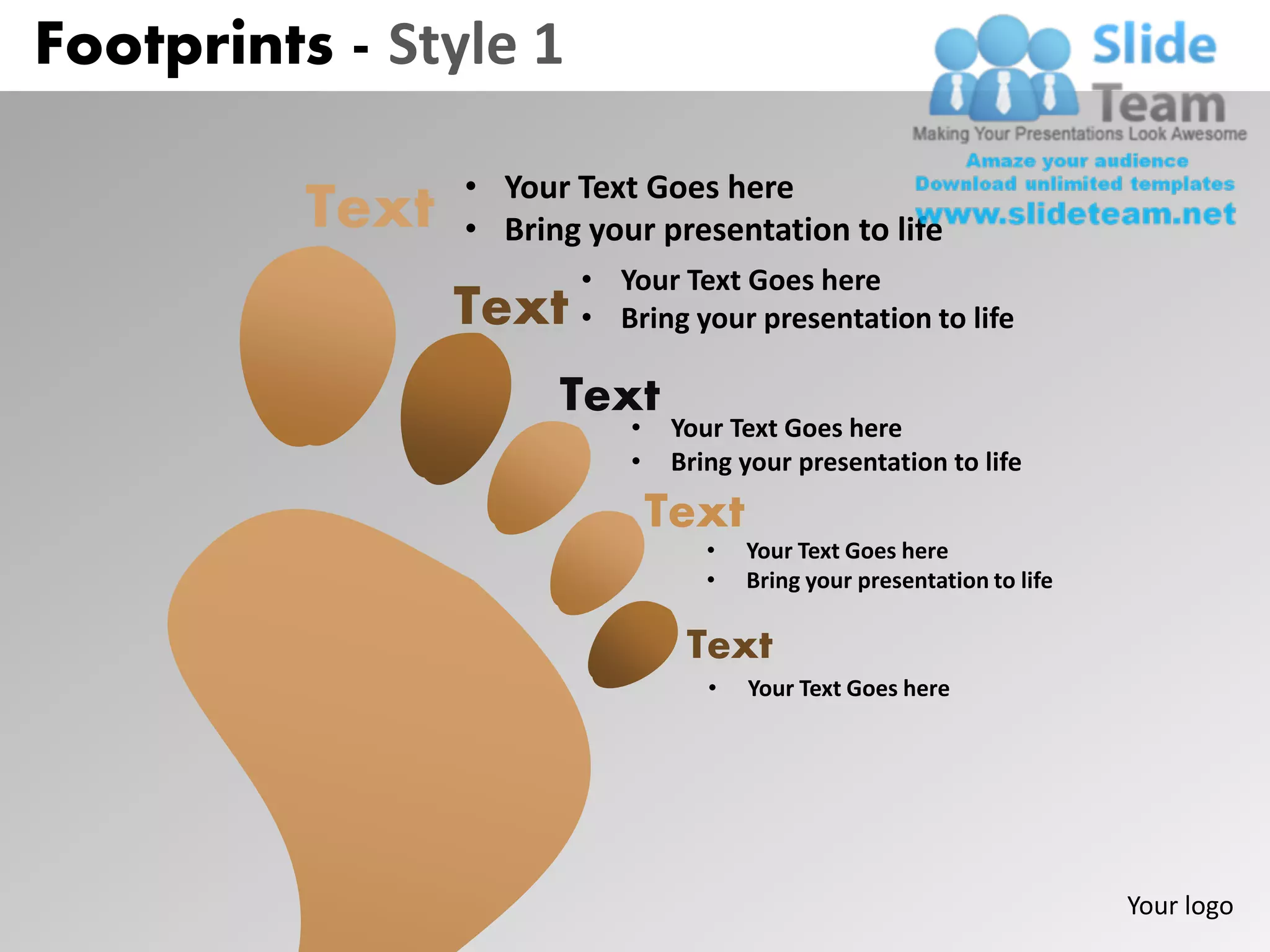 Footprints - Style 1

                 • Your Text Goes here
          Text   • Bring your presentation to life
                         • Your Text Goes here
                 Text    • Bring your presentation to life

                       Text
                            •    Your Text Goes here
                            •    Bring your presentation to life
                                Text
                                    •   Your Text Goes here
                                    •   Bring your presentation to life

                                  Text
                                    •   Your Text Goes here




                                                                          Your logo
 