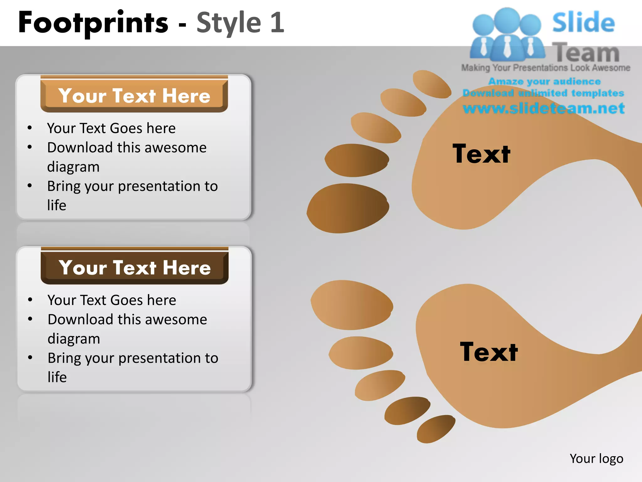 Footprints - Style 1

    Your Text Here
• Your Text Goes here
• Download this awesome
  diagram
                               Text
• Bring your presentation to
  life


    Your Text Here
• Your Text Goes here
• Download this awesome
  diagram
• Bring your presentation to   Text
  life




                                      Your logo
 