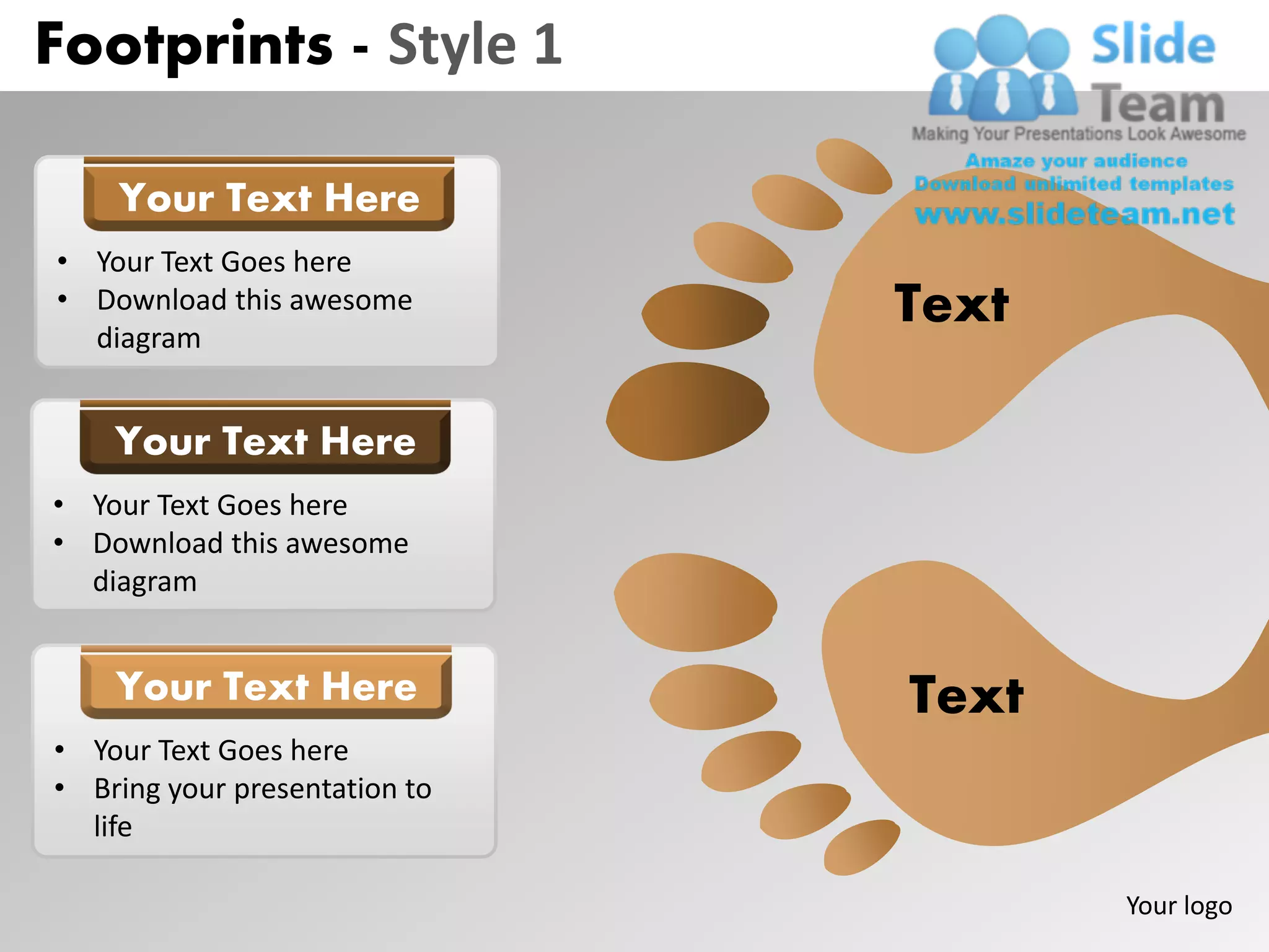 Footprints - Style 1

    Your Text Here
• Your Text Goes here
• Download this awesome
  diagram
                               Text

    Your Text Here
• Your Text Goes here
• Download this awesome
  diagram


    Your Text Here             Text
• Your Text Goes here
• Bring your presentation to
  life

                                      Your logo
 
