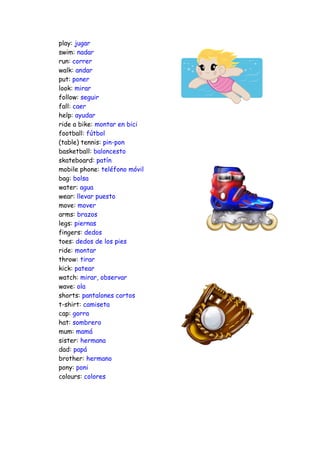 play: jugar
swim: nadar
run: correr
walk: andar
put: poner
look: mirar
follow: seguir
fall: caer
help: ayudar
ride a bike: montar en bici
football: fútbol
(table) tennis: pin-pon
basketball: baloncesto
skateboard: patín
mobile phone: teléfono móvil
bag: bolsa
water: agua
wear: llevar puesto
move: mover
arms: brazos
legs: piernas
fingers: dedos
toes: dedos de los pies
ride: montar
throw: tirar
kick: patear
watch: mirar, observar
wave: ola
shorts: pantalones cortos
t-shirt: camiseta
cap: gorra
hat: sombrero
mum: mamá
sister: hermana
dad: papá
brother: hermano
pony: poni
colours: colores
 