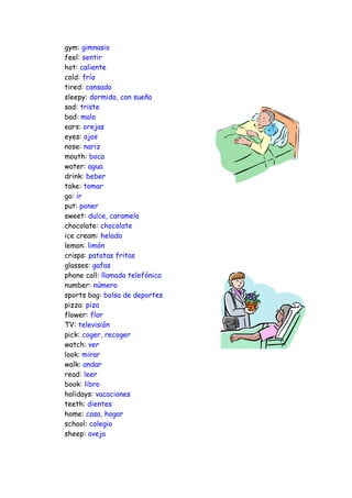 gym: gimnasio
feel: sentir
hot: caliente
cold: frío
tired: cansado
sleepy: dormido, con sueño
sad: triste
bad: malo
ears: orejas
eyes: ojos
nose: nariz
mouth: boca
water: agua
drink: beber
take: tomar
go: ir
put: poner
sweet: dulce, caramelo
chocolate: chocolate
ice cream: helado
lemon: limón
crisps: patatas fritas
glasses: gafas
phone call: llamada telefónica
number: número
sports bag: bolsa de deportes
pizza: piza
flower: flor
TV: televisión
pick: coger, recoger
watch: ver
look: mirar
walk: andar
read: leer
book: libro
holidays: vacaciones
teeth: dientes
home: casa, hogar
school: colegio
sheep: oveja
 