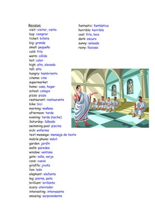 Revision:                        fantastic: fantástico
visit: visitor, visita           horrible: horrible
buy: comprar                     cool: frío, loco
ticket: billete                  dark: oscuro
big: grande                      sunny: soleado
small: pequeño                   rainy: lluvioso
cold: frío
warm: cálido
hot: calor
high: alto, elevado
tall: alto
hungry: hambriento
cinema: cine
supermarket
home: casa, hogar
school: colegio
pizza: pizza
restaurant: restaurante
bike: bici
morning: mañana
afternoon: tarde
evening: tarde (noche)
Saturday: Sábado
swimming pool: piscina
sick: enfermo
text message: mensaje de texto
mobile phone: móvil
garden: jardín
walls: paredes
window: ventana
gate: valla, verja
cave: cueva
giraffe: jirafa
lion: león
elephant: elefante
leg: pierna, pata
brilliant: brillante
scary: aterrador
interesting: interesante
amazing: sorprendente
 