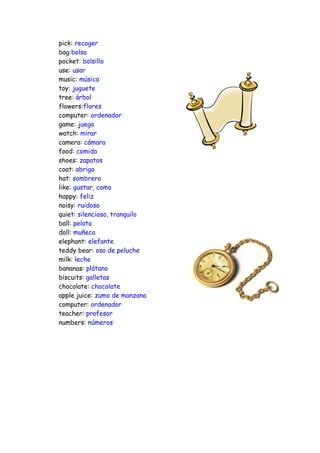 pick: recoger
bag:bolsa
pocket: bolsillo
use: usar
music: música
toy: juguete
tree: árbol
flowers:flores
computer: ordenador
game: juego
watch: mirar
camera: cámara
food: comida
shoes: zapatos
coat: abrigo
hat: sombrero
like: gustar, como
happy: feliz
noisy: ruidoso
quiet: silencioso, tranquilo
ball: pelota
doll: muñeca
elephant: elefante
teddy bear: oso de peluche
milk: leche
bananas: plátano
biscuits: galletas
chocolate: chocolate
apple juice: zumo de manzana
computer: ordenador
teacher: profesor
numbers: números
 