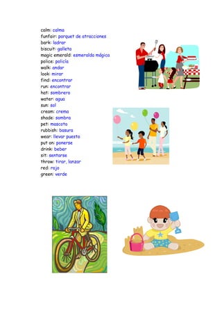 calm: calma
funfair: parquet de atracciones
bark: ladrar
biscuit: galleta
magic emerald: esmeralda mágica
police: policía
walk: andar
look: mirar
find: encontrar
run: encontrar
hat: sombrero
water: agua
sun: sol
cream: crema
shade: sombra
pet: mascota
rubbish: basura
wear: llevar puesto
put on: ponerse
drink: beber
sit: sentarse
throw: tirar, lanzar
red: rojo
green: verde
 