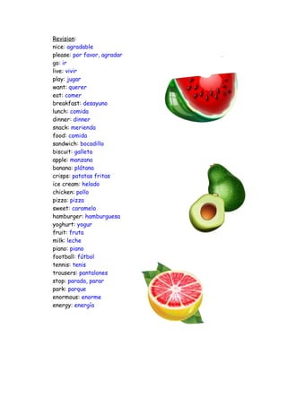Revision:
nice: agradable
please: por favor, agradar
go: ir
live: vivir
play: jugar
want: querer
eat: comer
breakfast: desayuno
lunch: comida
dinner: dinner
snack: merienda
food: comida
sandwich: bocadillo
biscuit: galleta
apple: manzana
banana: plátana
crisps: patatas fritas
ice cream: helado
chicken: pollo
pizza: pizza
sweet: caramelo
hamburger: hamburguesa
yoghurt: yogur
fruit: fruta
milk: leche
piano: piano
football: fútbol
tennis: tenis
trousers: pantalones
stop: parada, parar
park: parque
enormous: enorme
energy: energía
 